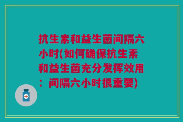 抗生素和益生菌间隔六小时(如何确保抗生素和益生菌充分发挥效用:间隔六小时很重要)