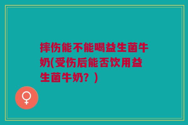 摔伤能不能喝益生菌牛奶(受伤后能否饮用益生菌牛奶?) 摔伤能不能喝益生菌牛奶(受伤后能否饮用益生菌牛奶?)