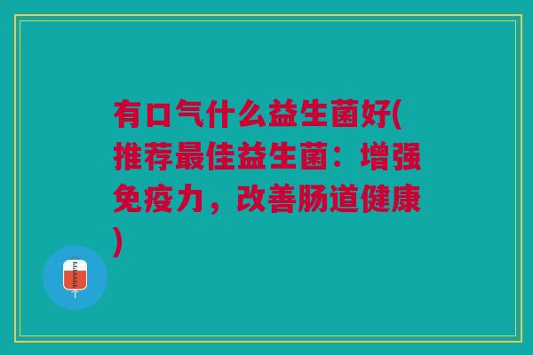 有口气什么益生菌好(推荐佳益生菌:增强力,改善肠道健康) 有口气什么益生菌好(推荐佳益生菌:增强力,改善肠道健康)