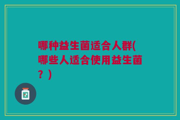 哪种益生菌适合人群(哪些人适合使用益生菌?)