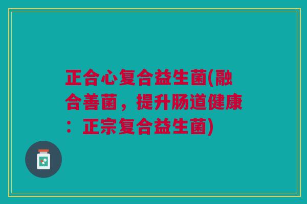 正合心复合益生菌(融合善菌,提升肠道健康:正宗复合益生菌) 正合心复合益生菌(融合善菌,提升肠道健康:正宗复合益生菌)