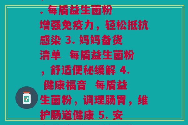 每盾益生菌粉(1. 实测 每盾益生菌粉,宝宝肠胃更健康 2. 每盾益生菌粉 增强免疫力,轻松抵抗感染 3. 妈妈备货清单 每盾益生菌粉,舒适便秘缓解 4. 健康福音 每盾益生菌粉,调理肠胃,维护肠道健康 5. 安全营养 每盾益生菌粉,婴幼儿最佳肠道护卫)