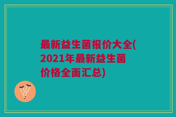 最新益生菌报价大全(2021年最新益生菌价格全面汇总)
