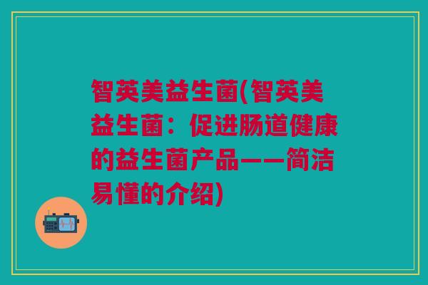 智英美益生菌(智英美益生菌:促进肠道健康的益生菌产品——简洁易懂的介绍) 智英美益生菌(智英美益生菌:促进肠道健康的益生菌产品——简洁易懂的介绍)