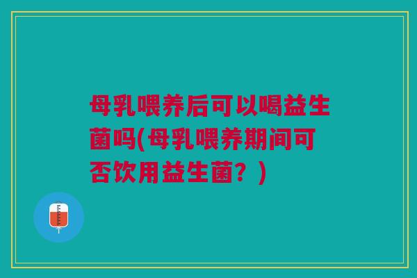母乳喂养后可以喝益生菌吗(母乳喂养期间可否饮用益生菌?)
