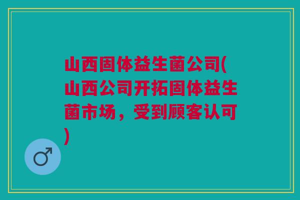 山西固体益生菌公司(山西公司开拓固体益生菌市场，受到顾客认可)