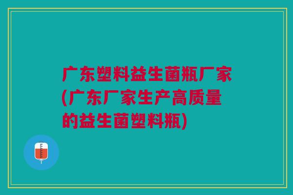 广东塑料益生菌瓶厂家(广东厂家生产高质量的益生菌塑料瓶)