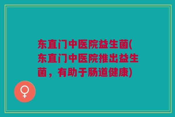 东直门中医院益生菌(东直门中医院推出益生菌,有助于肠道健康) 东直门中医院益生菌(东直门中医院推出益生菌,有助于肠道健康)