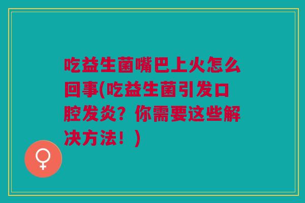 吃益生菌嘴巴上火怎么回事(吃益生菌引发口腔发炎?你需要这些解决方法!)
