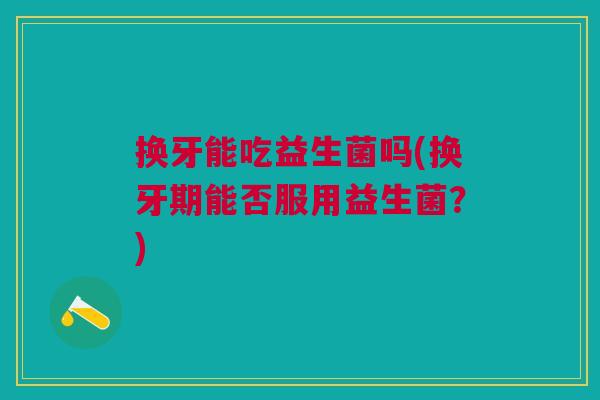 换牙能吃益生菌吗(换牙期能否服用益生菌?)
