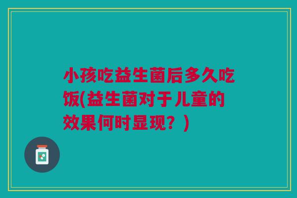 小孩吃益生菌后多久吃饭(益生菌对于儿童的效果何时显现?) 小孩吃益生菌后多久吃饭(益生菌对于儿童的效果何时显现?)