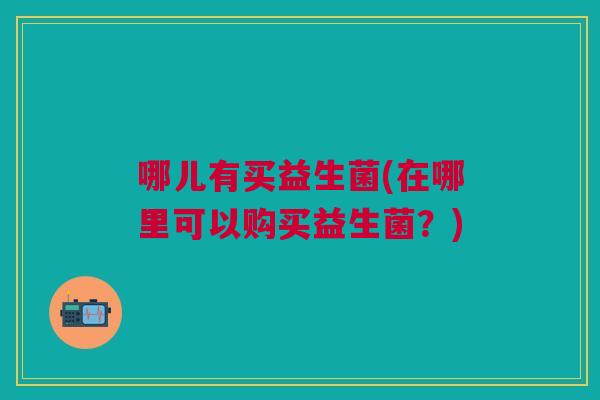 哪儿有买益生菌(在哪里可以购买益生菌?) 哪儿有买益生菌(在哪里可以购买益生菌?)