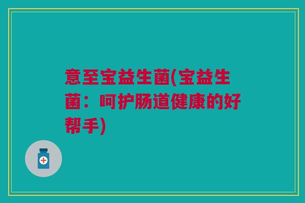 意至宝益生菌(宝益生菌:呵护肠道健康的好帮手) 意至宝益生菌(宝益生菌:呵护肠道健康的好帮手)