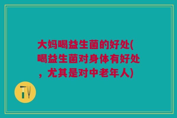 大妈喝益生菌的好处(喝益生菌对身体有好处,尤其是对中老年人)