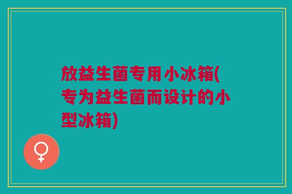 放益生菌专用小冰箱(专为益生菌而设计的小型冰箱)