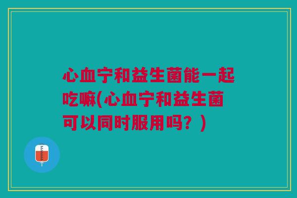 心血宁和益生菌能一起吃嘛(心血宁和益生菌可以同时服用吗?)