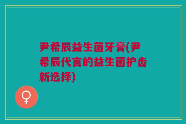 尹希辰益生菌牙膏(尹希辰代言的益生菌护齿新选择)