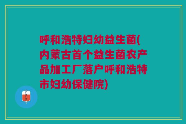 呼和浩特妇幼益生菌(内蒙古首个益生菌农产品加工厂落户呼和浩特市妇幼保健院)