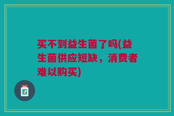 买不到益生菌了吗(益生菌供应短缺,消费者难以购买) 买不到益生菌了吗(益生菌供应短缺,消费者难以购买)