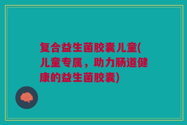 复合益生菌胶囊儿童(儿童专属,助力肠道健康的益生菌胶囊)