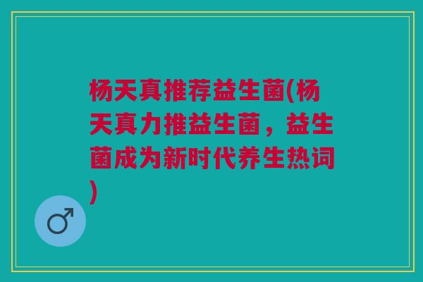 杨天真推荐益生菌(杨天真力推益生菌,益生菌成为新时代养生热词) 杨天真推荐益生菌(杨天真力推益生菌,益生菌成为新时代养生热词)