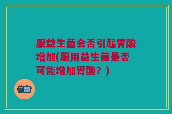 服益生菌会否引起胃酸增加(服用益生菌是否可能增加胃酸?)