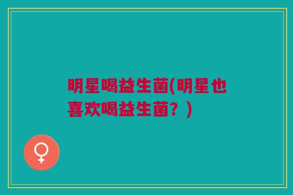 明星喝益生菌(明星也喜欢喝益生菌?)