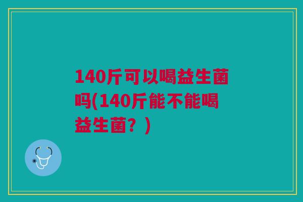 140斤可以喝益生菌吗(140斤能不能喝益生菌?)