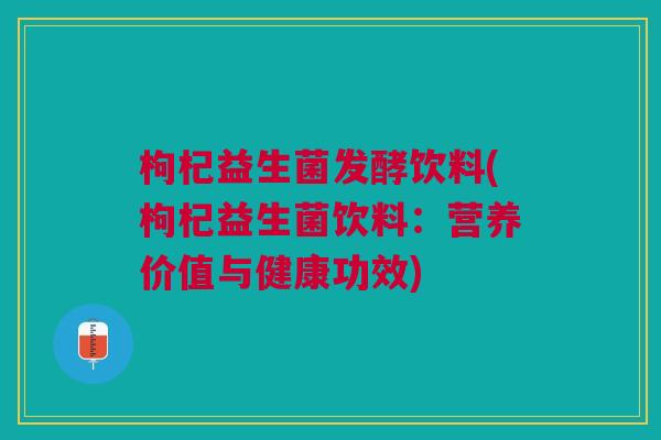 枸杞益生菌发酵饮料(枸杞益生菌饮料:营养价值与健康功效)