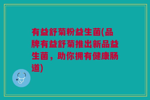 有益舒菊粉益生菌(品牌有益舒菊推出新品益生菌,助你拥有健康肠道)