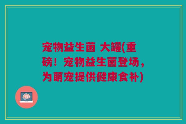 宠物益生菌 大罐(重磅!宠物益生菌登场,为萌宠提供健康食补) 宠物益生菌 大罐(重磅!宠物益生菌登场,为萌宠提供健康食补)