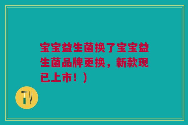 宝宝益生菌换了宝宝益生菌品牌更换,新款现已上市!) 宝宝益生菌换了宝宝益生菌品牌更换,新款现已上市!)