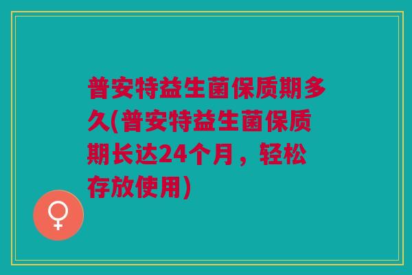 普安特益生菌保质期多久(普安特益生菌保质期长达24个月,轻松存放使用)