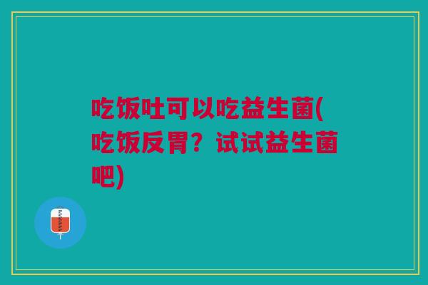 吃饭吐可以吃益生菌(吃饭反胃?试试益生菌吧)