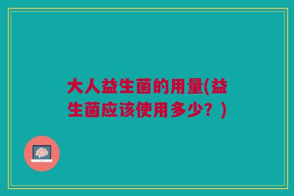 大人益生菌的用量(益生菌应该使用多少?)