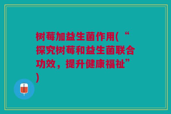 树莓加益生菌作用(“探究树莓和益生菌联合功效,提升健康福祉”)