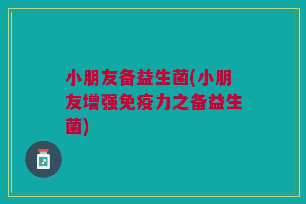 小朋友备益生菌(小朋友增强力之备益生菌) 小朋友备益生菌(小朋友增强力之备益生菌)