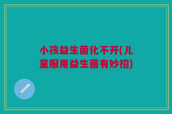 小孩益生菌化不开(儿童服用益生菌有妙招)