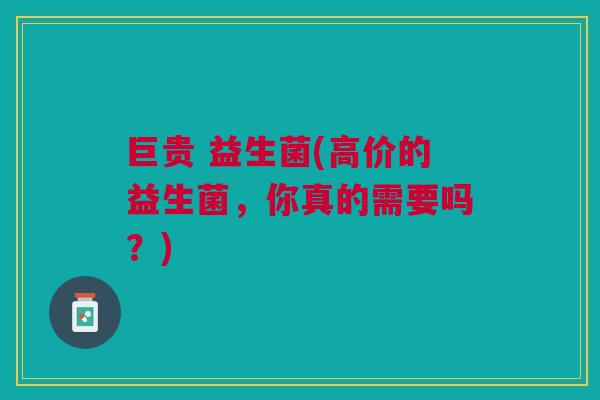 巨贵 益生菌(高价的益生菌,你真的需要吗?)
