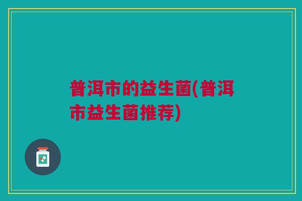 普洱市的益生菌(普洱市益生菌推荐)