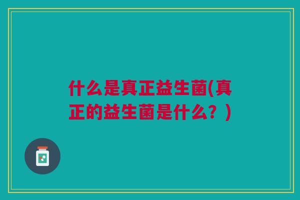 什么是真正益生菌(真正的益生菌是什么?) 什么是真正益生菌(真正的益生菌是什么?)
