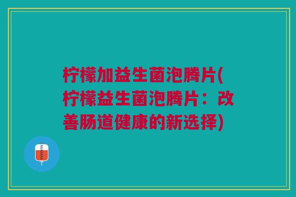 柠檬加益生菌泡腾片(柠檬益生菌泡腾片:改善肠道健康的新选择)
