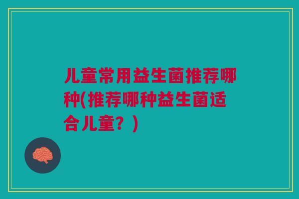 儿童常用益生菌推荐哪种(推荐哪种益生菌适合儿童?)
