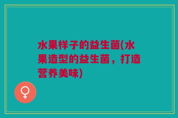 水果样子的益生菌(水果造型的益生菌,打造营养美味)