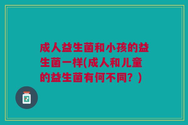 成人益生菌和小孩的益生菌一样(成人和儿童的益生菌有何不同?) 成人益生菌和小孩的益生菌一样(成人和儿童的益生菌有何不同?)