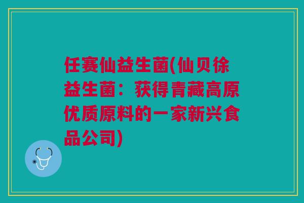 任赛仙益生菌(仙贝徐益生菌：获得青藏高原优质原料的一家新兴食品公司)