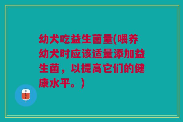 幼犬吃益生菌量(喂养幼犬时应该适量添加益生菌,以提高它们的健康水平。) 幼犬吃益生菌量(喂养幼犬时应该适量添加益生菌,以提高它们的健康水平。)