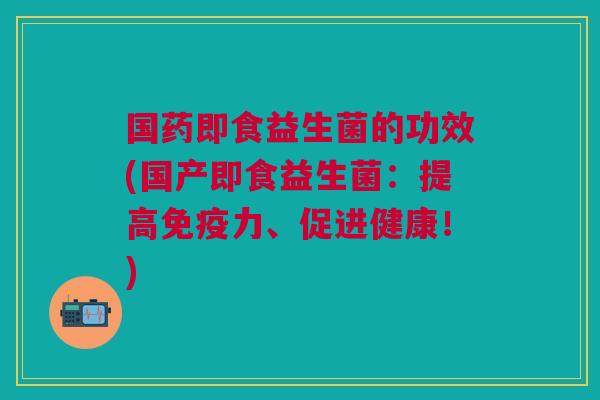 国药即食益生菌的功效(国产即食益生菌:提高免疫力、促进健康!)