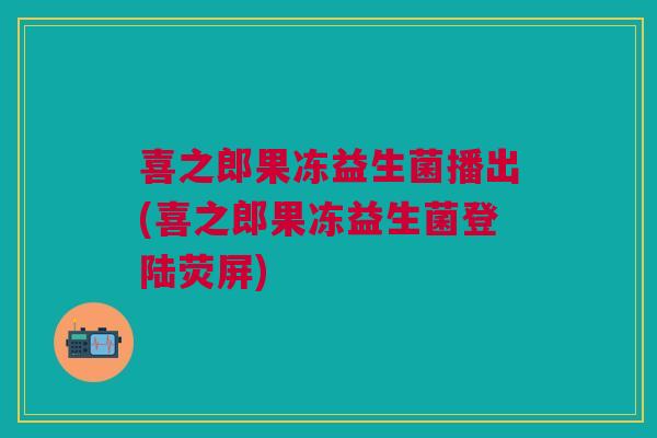 喜之郎果冻益生菌播出(喜之郎果冻益生菌登陆荧屏) 喜之郎果冻益生菌播出(喜之郎果冻益生菌登陆荧屏)