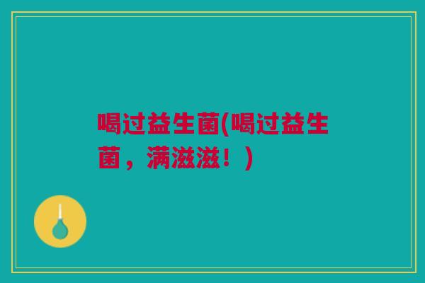 喝过益生菌(喝过益生菌,满滋滋!) 喝过益生菌(喝过益生菌,满滋滋!)